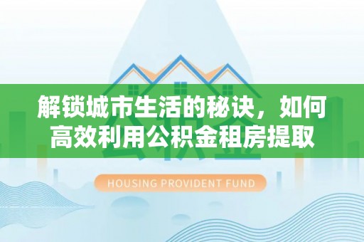 洛江解锁城市生活的秘诀，如何高效利用公积金租房提取
