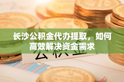 洛江长沙公积金代办提取，如何高效解决资金需求