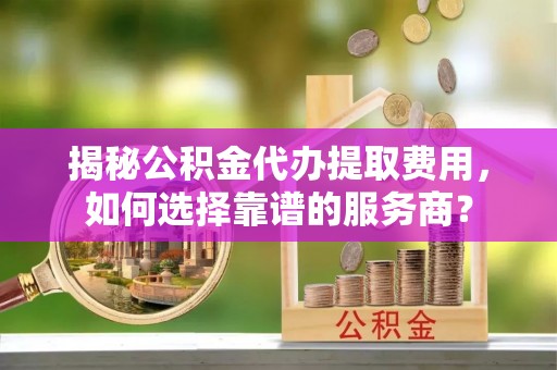 洛江揭秘公积金代办提取费用，如何选择靠谱的服务商？
