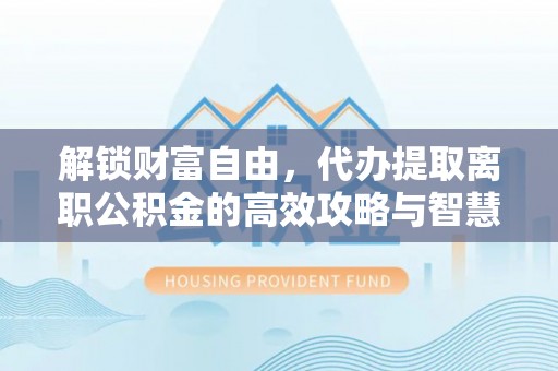 洛江解锁财富自由，代办提取离职公积金的高效攻略与智慧选择