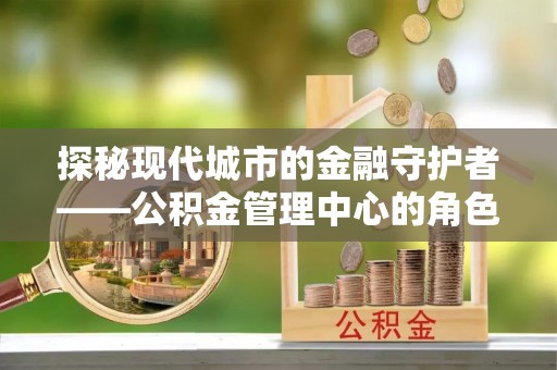 洛江探秘现代城市的金融守护者——公积金管理中心的角色与使命