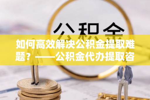 洛江如何高效解决公积金提取难题？——公积金代办提取咨询服务全解析