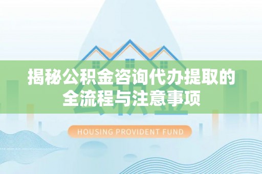 洛江揭秘公积金咨询代办提取的全流程与注意事项