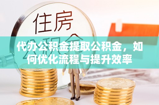 洛江代办公积金提取公积金，如何优化流程与提升效率