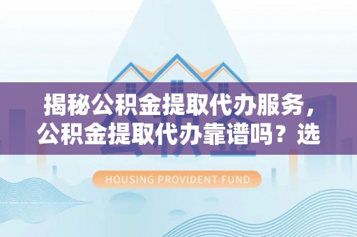洛江揭秘公积金提取代办服务，公积金提取代办靠谱吗？选择需谨慎