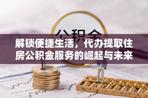 洛江解锁便捷生活，代办提取住房公积金服务的崛起与未来