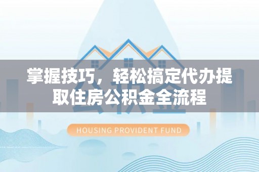 洛江掌握技巧，轻松搞定代办提取住房公积金全流程