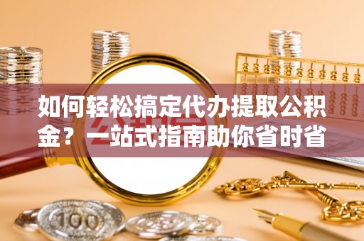 洛江如何轻松搞定代办提取公积金？一站式指南助你省时省心