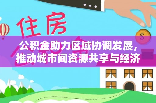 洛江公积金助力区域协调发展，推动城市间资源共享与经济均衡发展