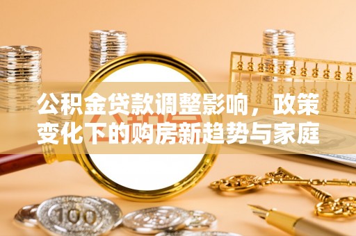 洛江公积金贷款调整影响，政策变化下的购房新趋势与家庭财务规划