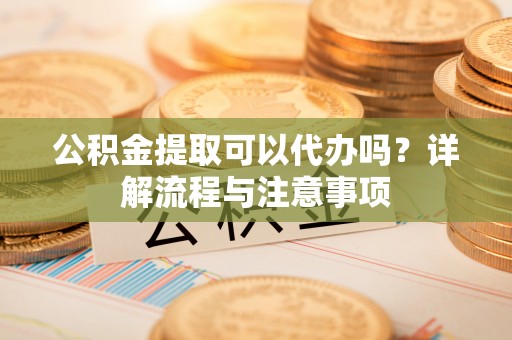 洛江公积金提取可以代办吗？详解流程与注意事项