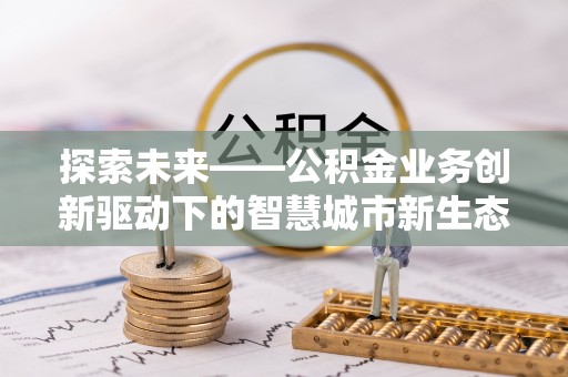 洛江探索未来——公积金业务创新驱动下的智慧城市新生态