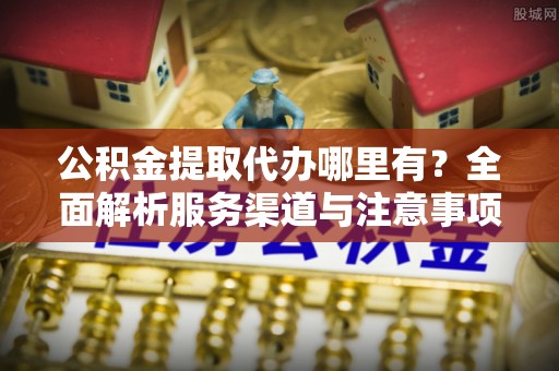 洛江公积金提取代办哪里有？全面解析服务渠道与注意事项