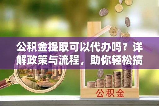 洛江公积金提取可以代办吗？详解政策与流程，助你轻松搞定！