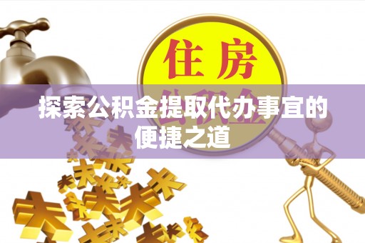 洛江探索公积金提取代办事宜的便捷之道