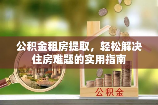 洛江公积金租房提取，轻松解决住房难题的实用指南