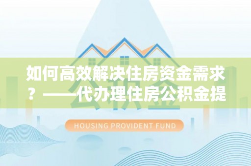 洛江如何高效解决住房资金需求？——代办理住房公积金提取服务全解析