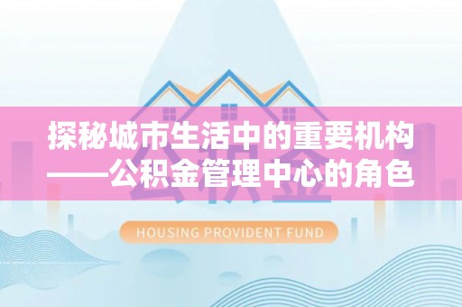 洛江探秘城市生活中的重要机构——公积金管理中心的角色与意义