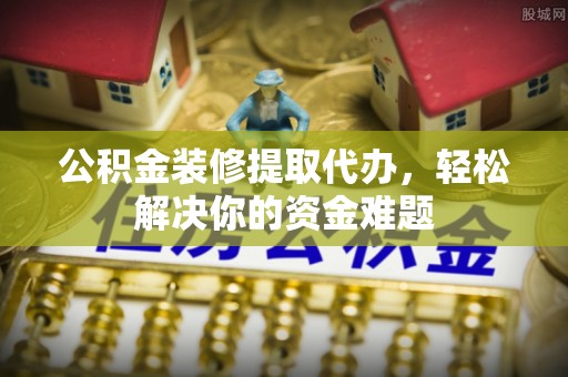 洛江公积金装修提取代办，轻松解决你的资金难题