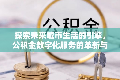 洛江探索未来城市生活的引擎，公积金数字化服务的革新与实践